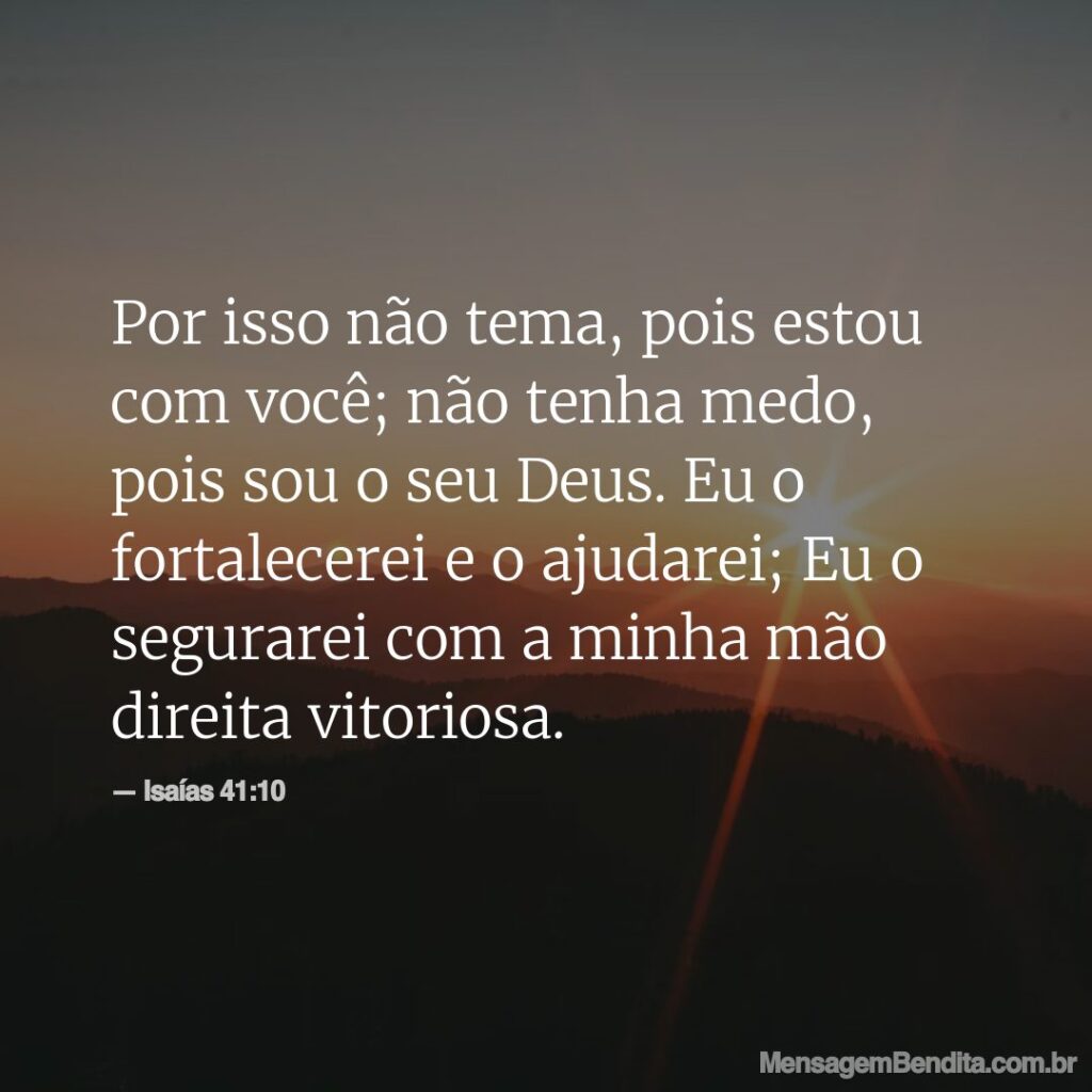 Por isso não tema, pois estou com você; não tenha medo, pois sou o seu Deus. Eu o fortalecerei e o ajudarei; Eu o segurarei com a minha mão direita vitoriosa.